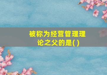 被称为经营管理理论之父的是( )